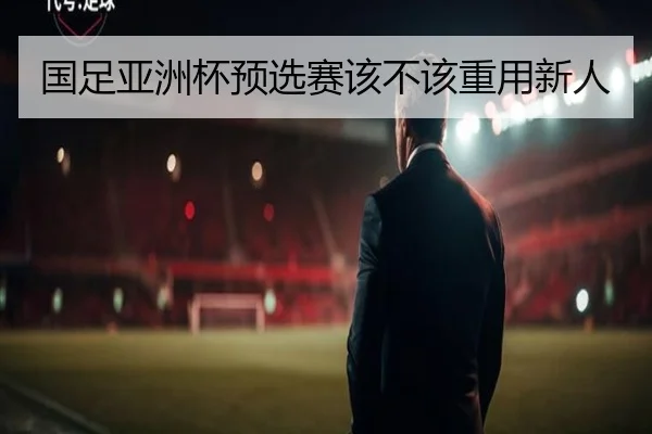 国足亚洲杯预选赛该不该重用新人