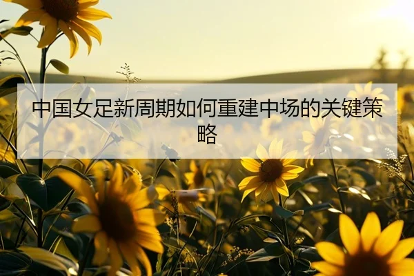 中国女足新周期如何重建中场的关键策略